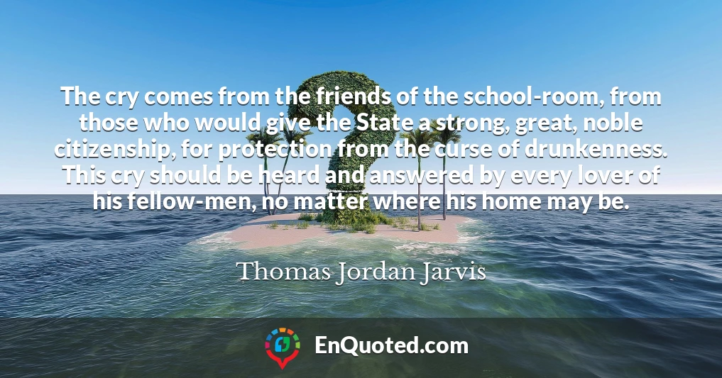 The cry comes from the friends of the school-room, from those who would give the State a strong, great, noble citizenship, for protection from the curse of drunkenness. This cry should be heard and answered by every lover of his fellow-men, no matter where his home may be.