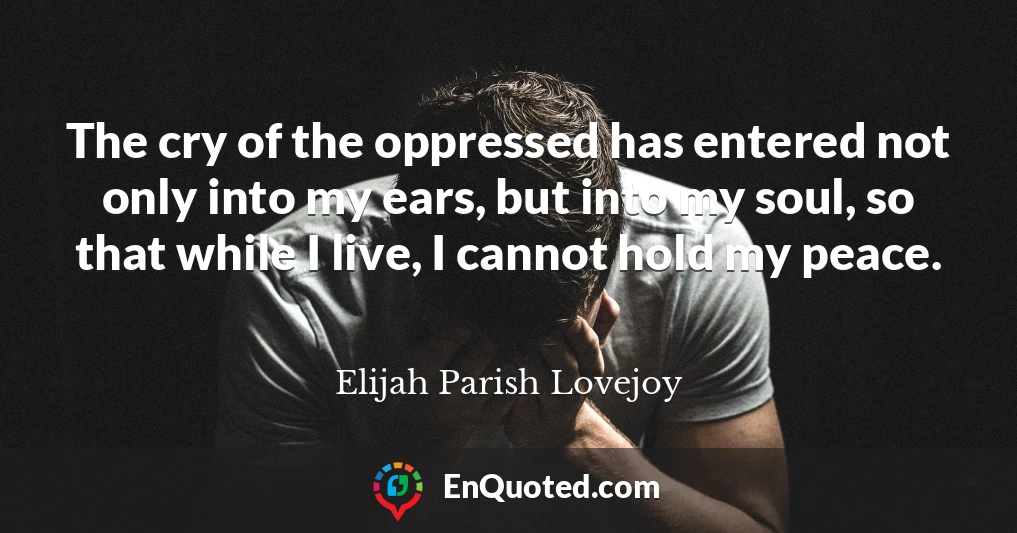 The cry of the oppressed has entered not only into my ears, but into my soul, so that while I live, I cannot hold my peace.
