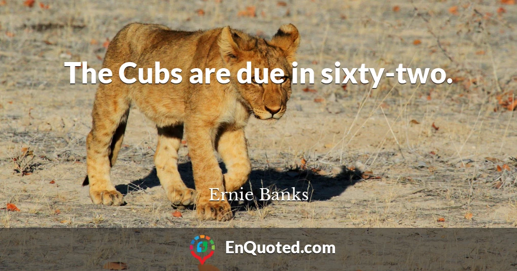 The Cubs are due in sixty-two.