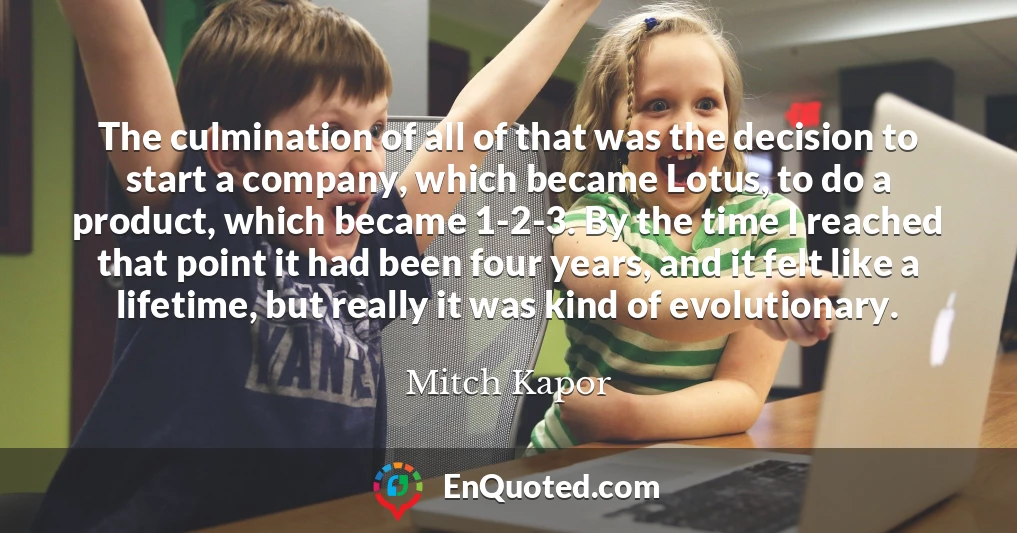 The culmination of all of that was the decision to start a company, which became Lotus, to do a product, which became 1-2-3. By the time I reached that point it had been four years, and it felt like a lifetime, but really it was kind of evolutionary.