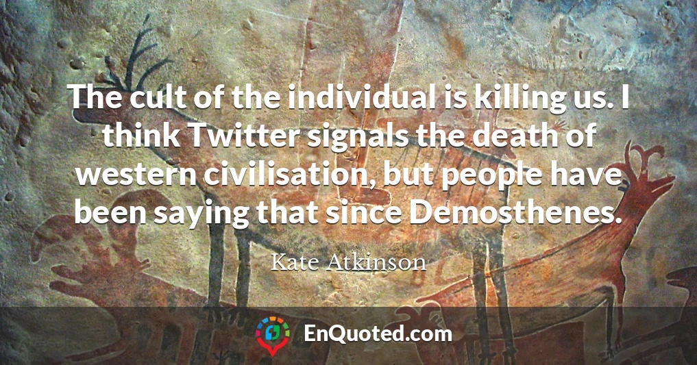 The cult of the individual is killing us. I think Twitter signals the death of western civilisation, but people have been saying that since Demosthenes.