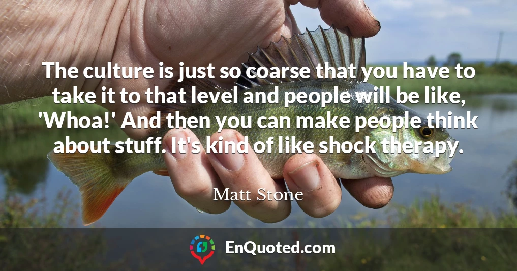 The culture is just so coarse that you have to take it to that level and people will be like, 'Whoa!' And then you can make people think about stuff. It's kind of like shock therapy.