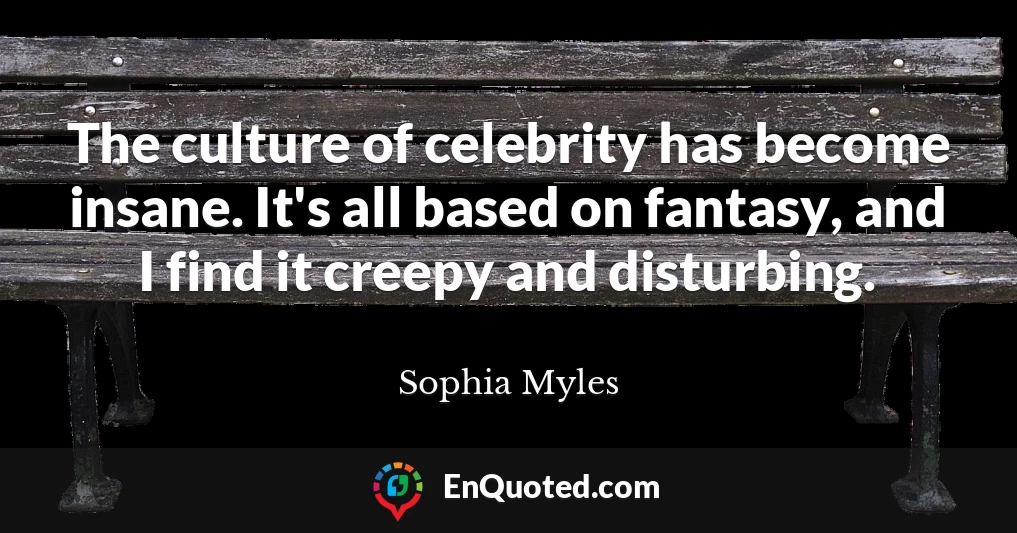 The culture of celebrity has become insane. It's all based on fantasy, and I find it creepy and disturbing.
