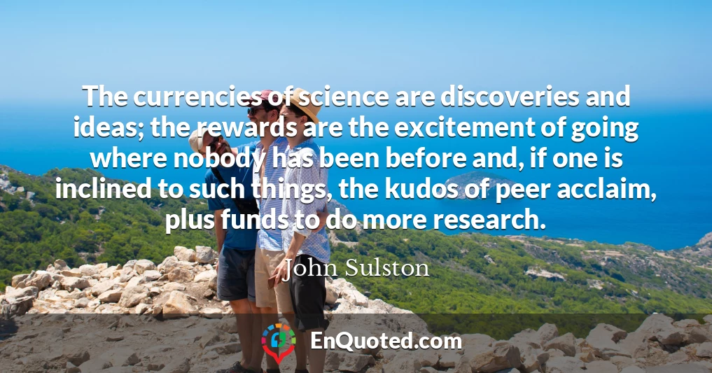 The currencies of science are discoveries and ideas; the rewards are the excitement of going where nobody has been before and, if one is inclined to such things, the kudos of peer acclaim, plus funds to do more research.