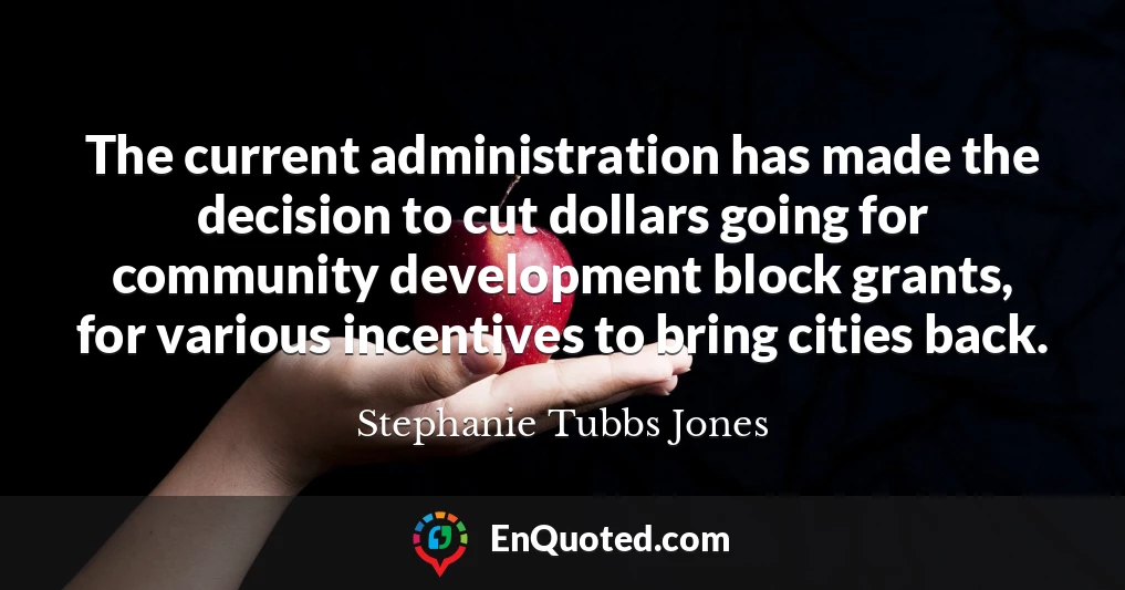The current administration has made the decision to cut dollars going for community development block grants, for various incentives to bring cities back.