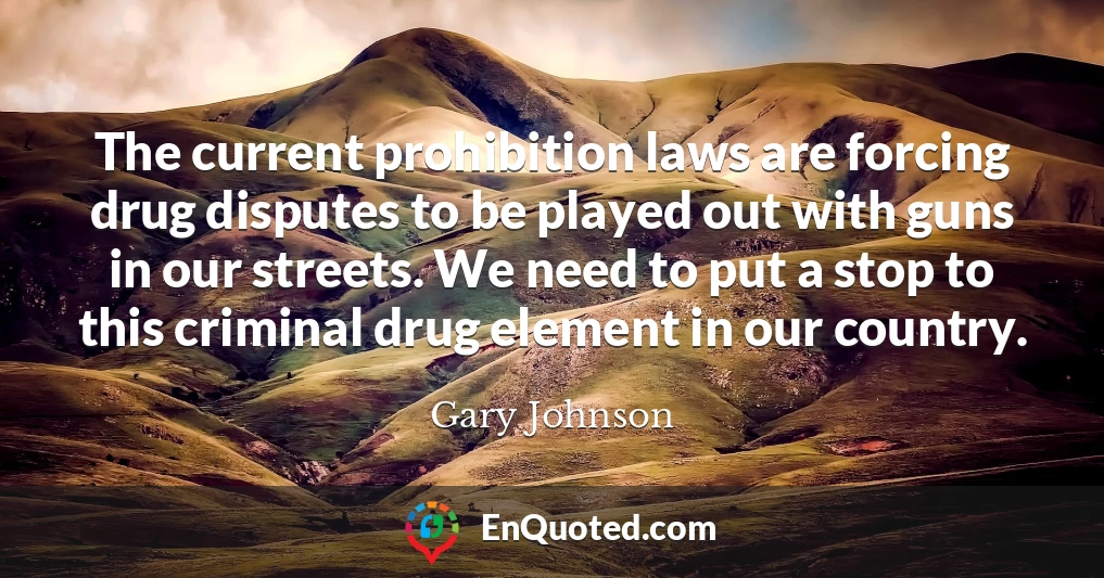 The current prohibition laws are forcing drug disputes to be played out with guns in our streets. We need to put a stop to this criminal drug element in our country.