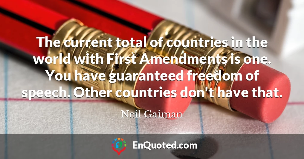 The current total of countries in the world with First Amendments is one. You have guaranteed freedom of speech. Other countries don't have that.