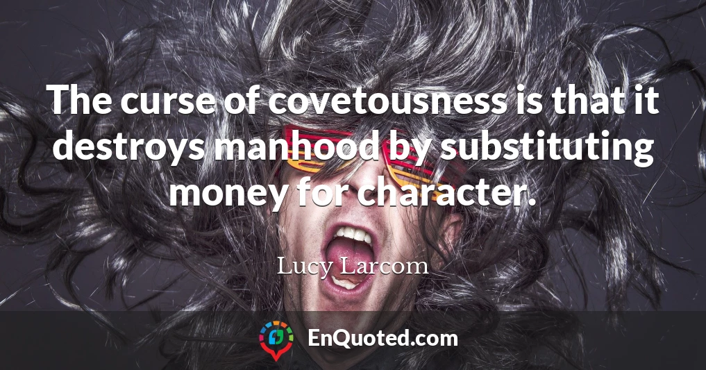 The curse of covetousness is that it destroys manhood by substituting money for character.