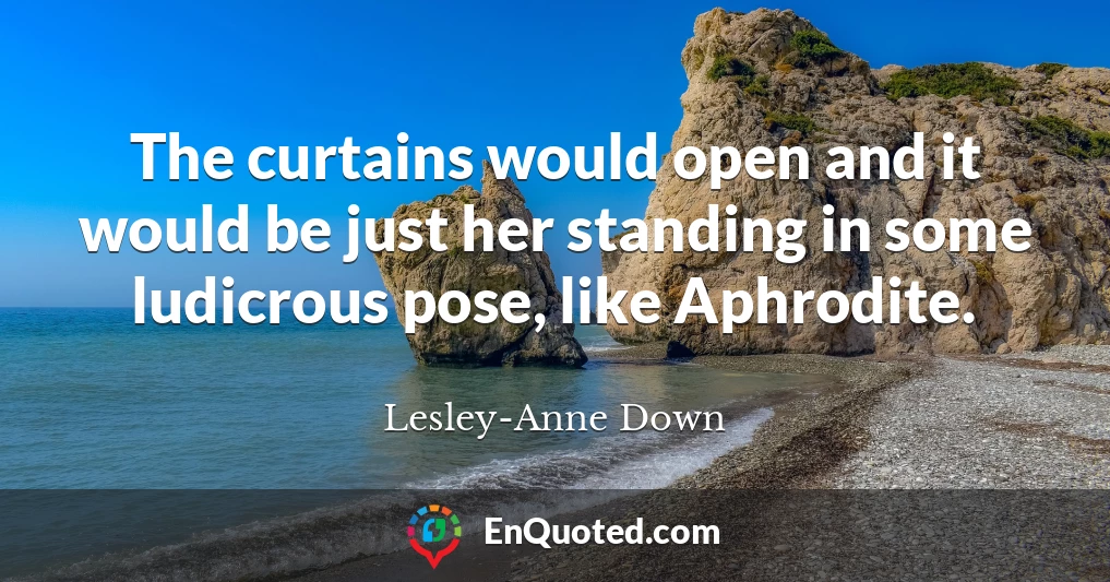 The curtains would open and it would be just her standing in some ludicrous pose, like Aphrodite.