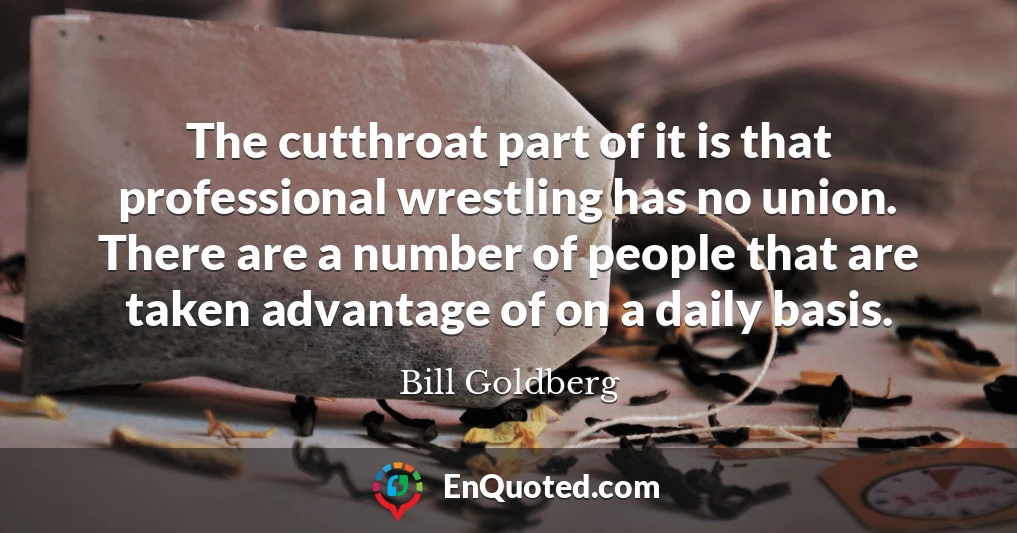 The cutthroat part of it is that professional wrestling has no union. There are a number of people that are taken advantage of on a daily basis.