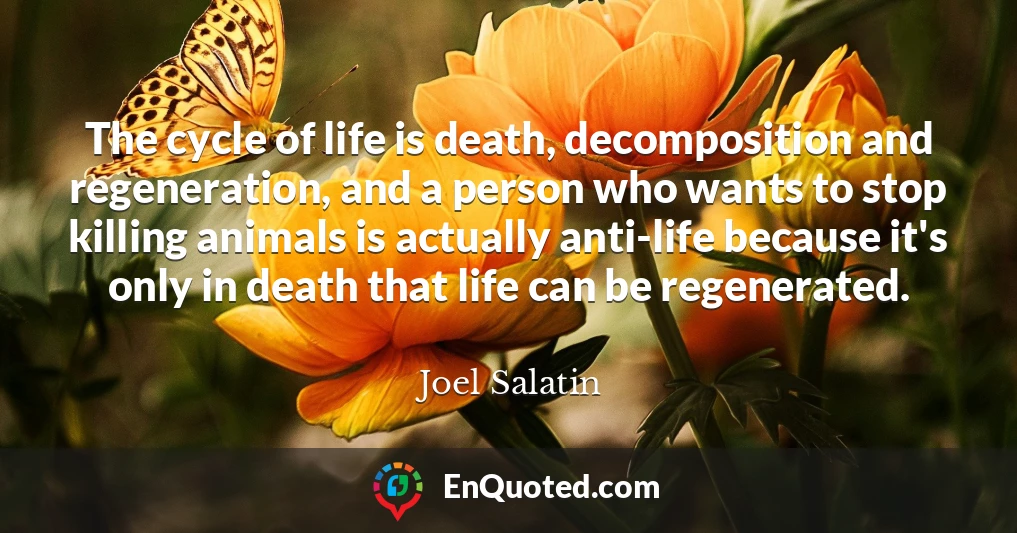 The cycle of life is death, decomposition and regeneration, and a person who wants to stop killing animals is actually anti-life because it's only in death that life can be regenerated.