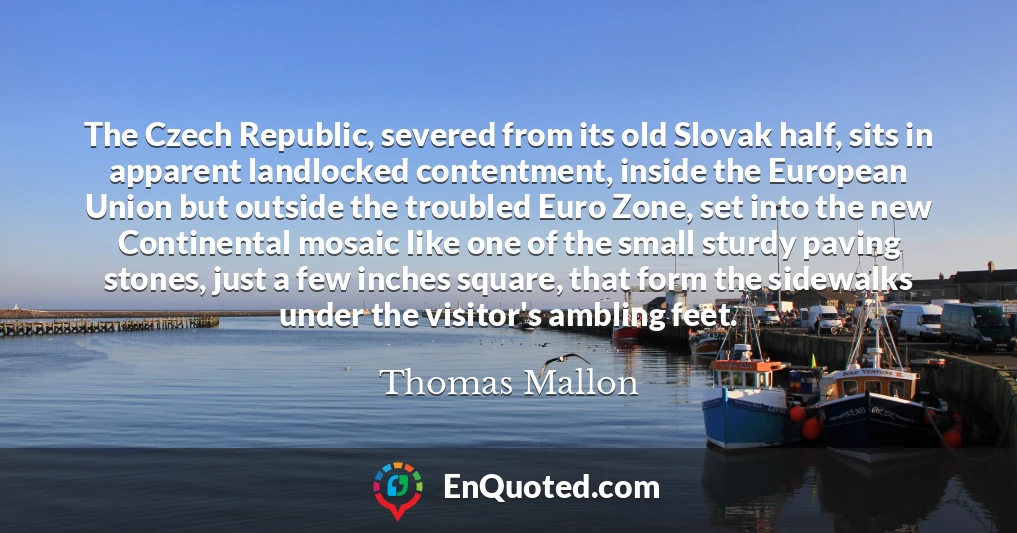 The Czech Republic, severed from its old Slovak half, sits in apparent landlocked contentment, inside the European Union but outside the troubled Euro Zone, set into the new Continental mosaic like one of the small sturdy paving stones, just a few inches square, that form the sidewalks under the visitor's ambling feet.