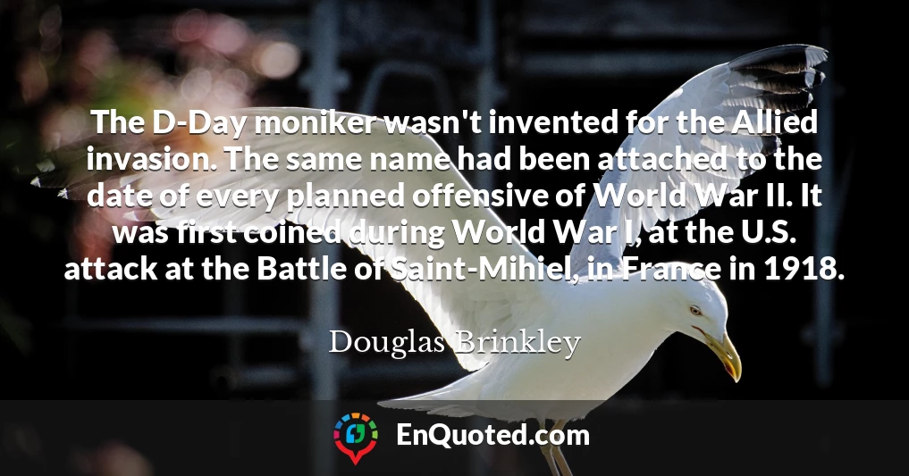 The D-Day moniker wasn't invented for the Allied invasion. The same name had been attached to the date of every planned offensive of World War II. It was first coined during World War I, at the U.S. attack at the Battle of Saint-Mihiel, in France in 1918.