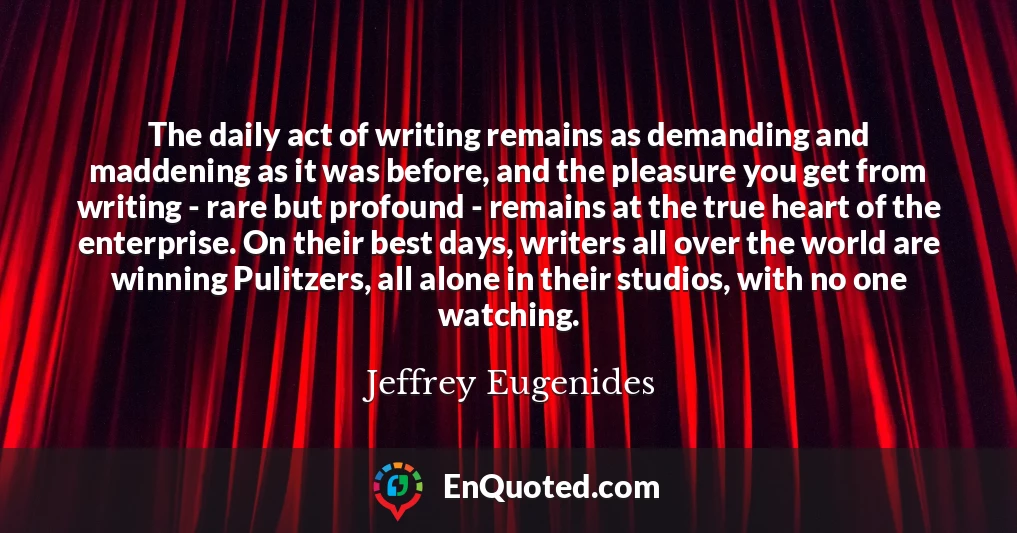 The daily act of writing remains as demanding and maddening as it was before, and the pleasure you get from writing - rare but profound - remains at the true heart of the enterprise. On their best days, writers all over the world are winning Pulitzers, all alone in their studios, with no one watching.
