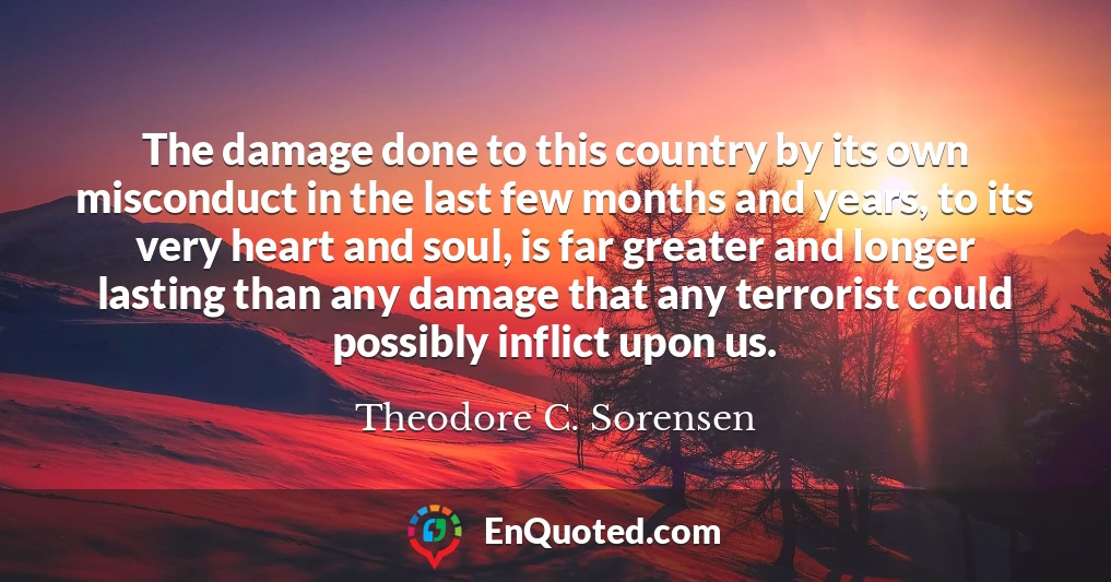 The damage done to this country by its own misconduct in the last few months and years, to its very heart and soul, is far greater and longer lasting than any damage that any terrorist could possibly inflict upon us.
