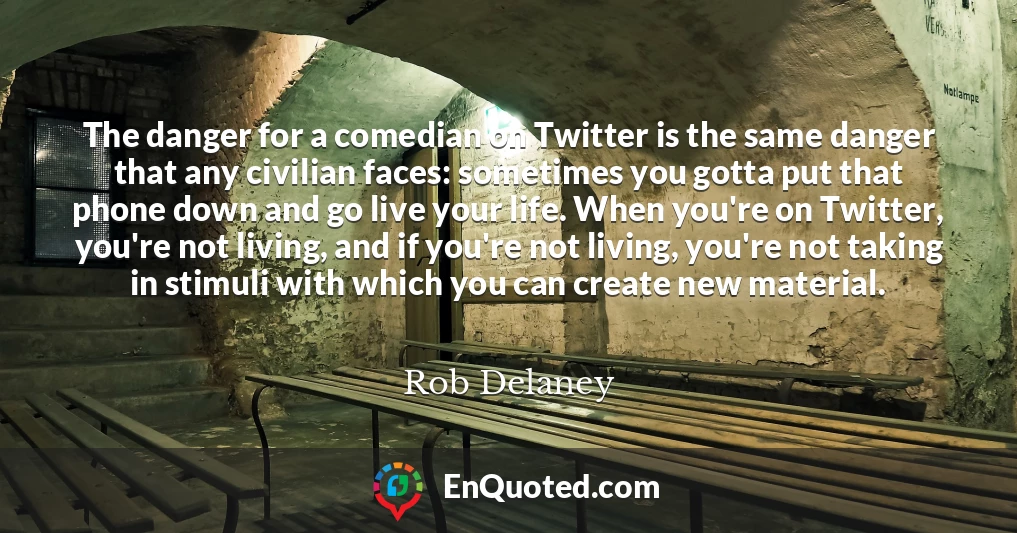 The danger for a comedian on Twitter is the same danger that any civilian faces: sometimes you gotta put that phone down and go live your life. When you're on Twitter, you're not living, and if you're not living, you're not taking in stimuli with which you can create new material.
