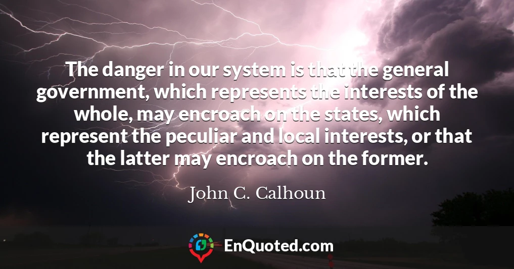 The danger in our system is that the general government, which represents the interests of the whole, may encroach on the states, which represent the peculiar and local interests, or that the latter may encroach on the former.