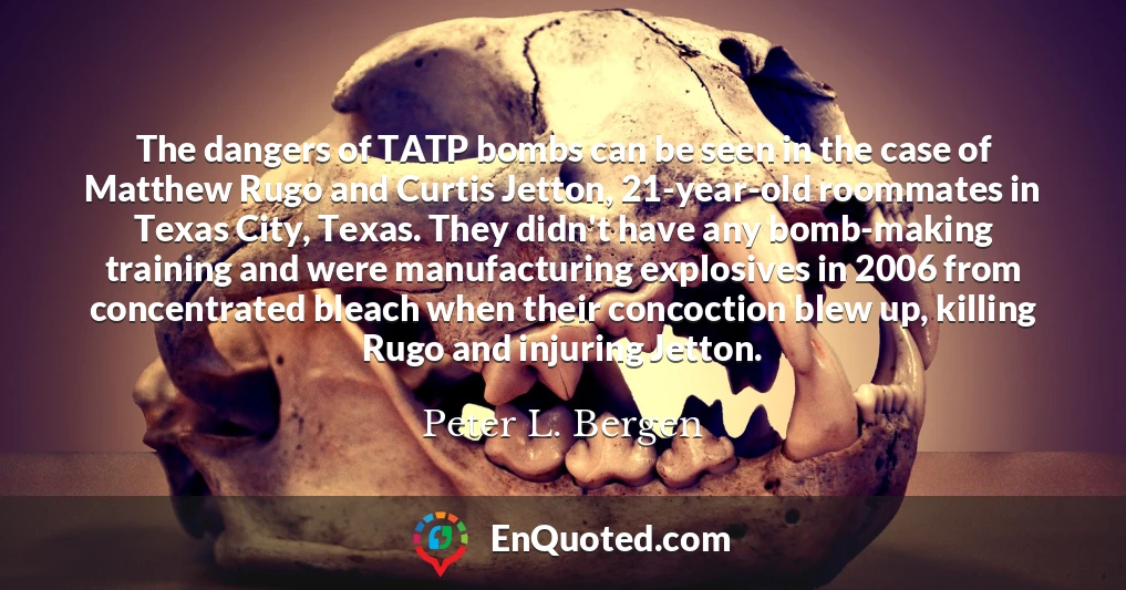 The dangers of TATP bombs can be seen in the case of Matthew Rugo and Curtis Jetton, 21-year-old roommates in Texas City, Texas. They didn't have any bomb-making training and were manufacturing explosives in 2006 from concentrated bleach when their concoction blew up, killing Rugo and injuring Jetton.