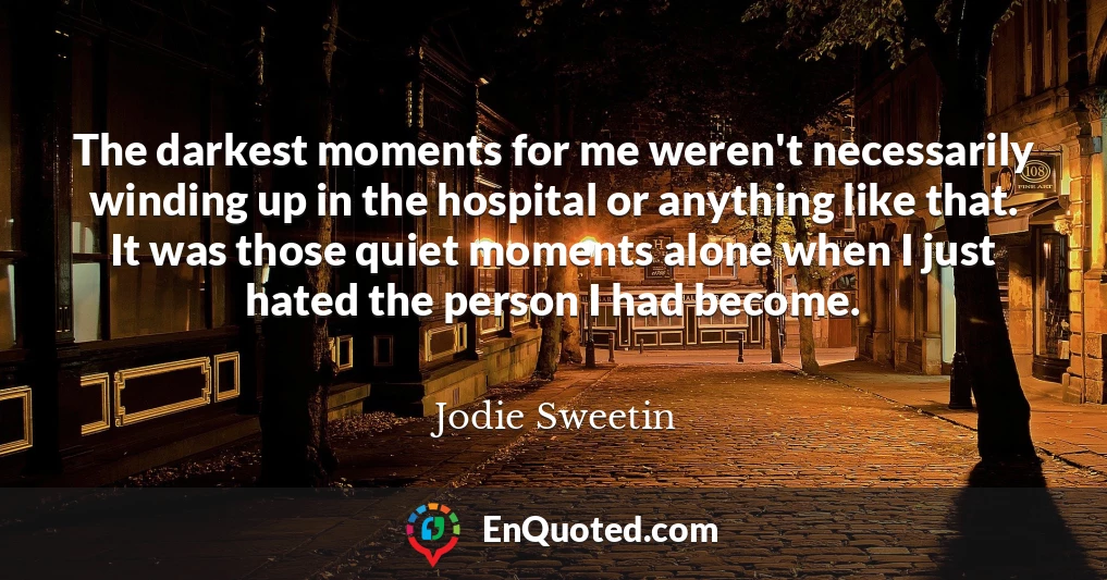 The darkest moments for me weren't necessarily winding up in the hospital or anything like that. It was those quiet moments alone when I just hated the person I had become.