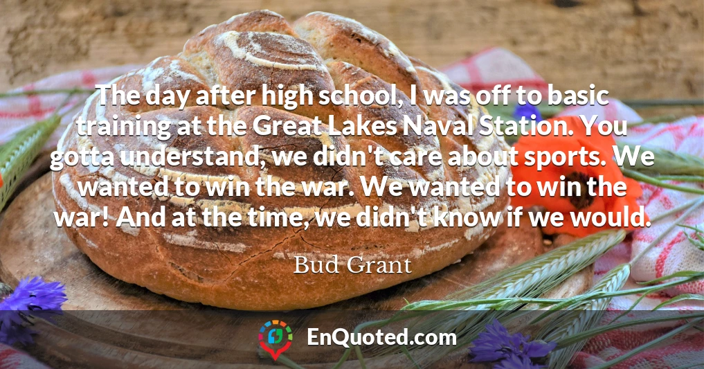 The day after high school, I was off to basic training at the Great Lakes Naval Station. You gotta understand, we didn't care about sports. We wanted to win the war. We wanted to win the war! And at the time, we didn't know if we would.