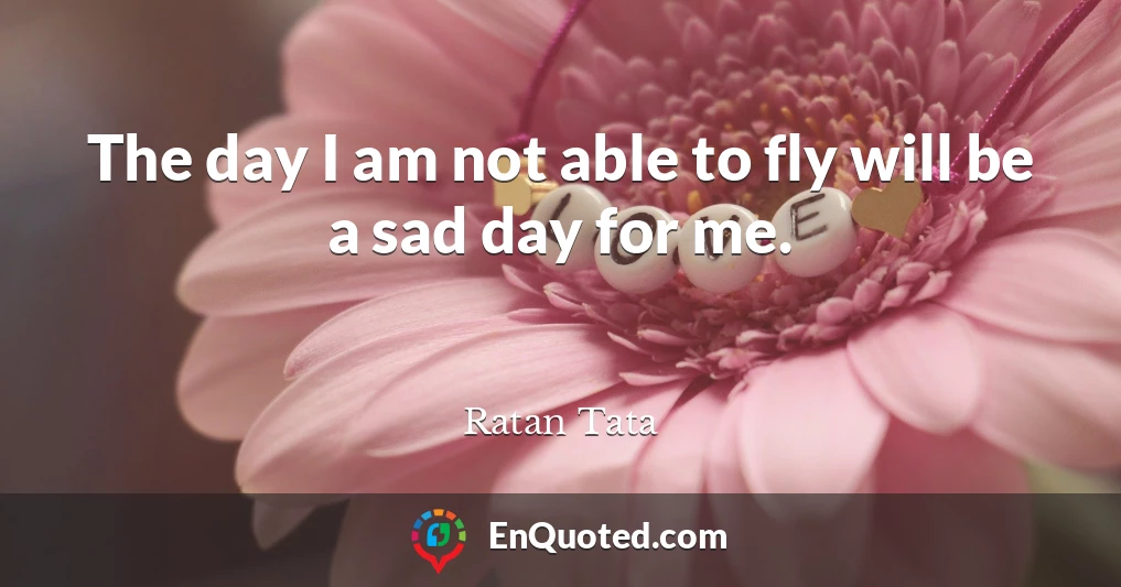 The day I am not able to fly will be a sad day for me.