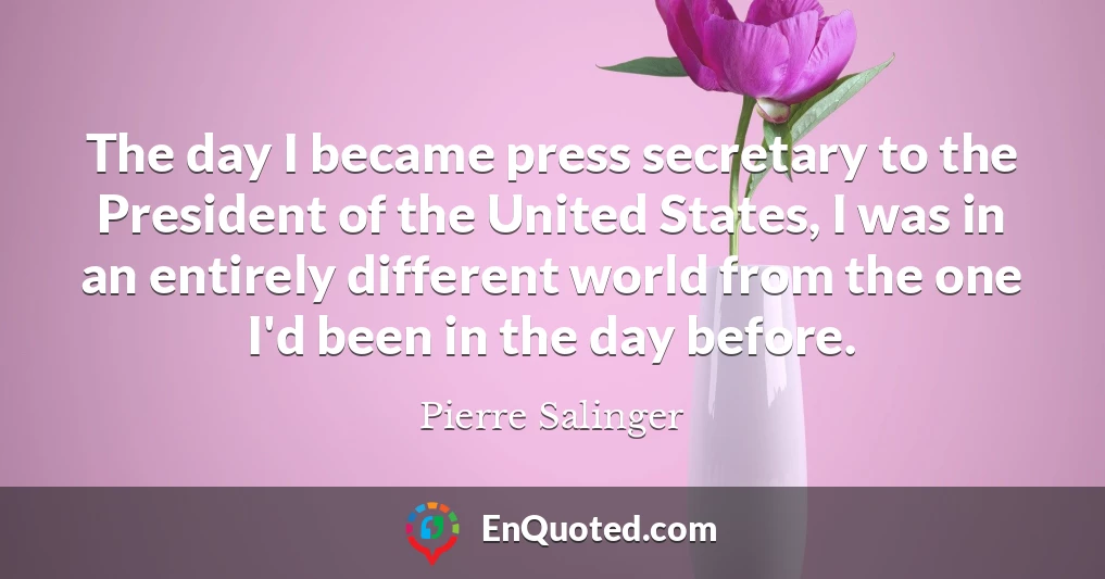 The day I became press secretary to the President of the United States, I was in an entirely different world from the one I'd been in the day before.