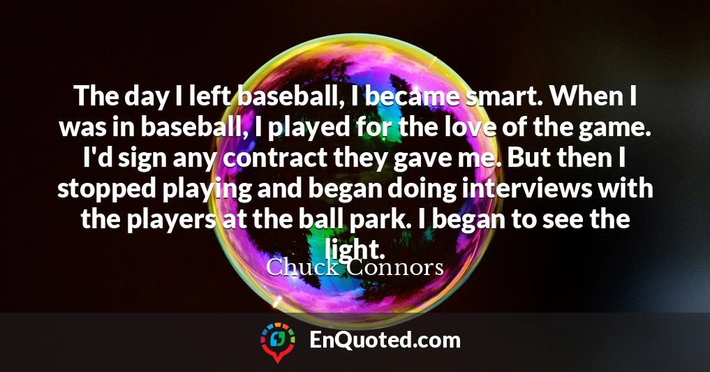 The day I left baseball, I became smart. When I was in baseball, I played for the love of the game. I'd sign any contract they gave me. But then I stopped playing and began doing interviews with the players at the ball park. I began to see the light.