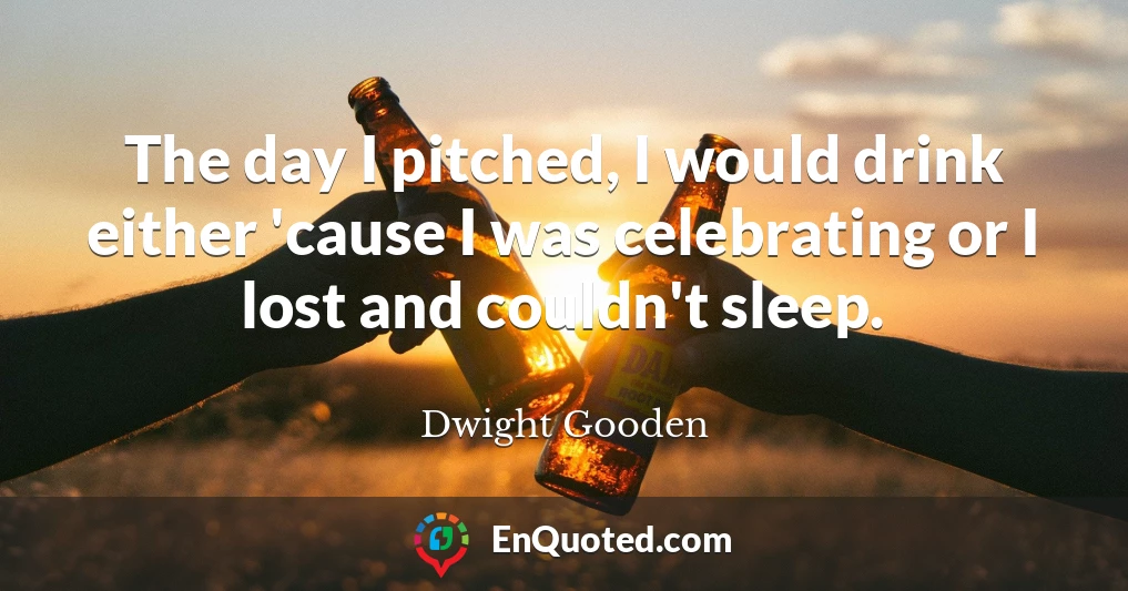 The day I pitched, I would drink either 'cause I was celebrating or I lost and couldn't sleep.