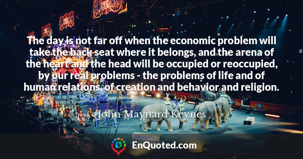 The day is not far off when the economic problem will take the back seat where it belongs, and the arena of the heart and the head will be occupied or reoccupied, by our real problems - the problems of life and of human relations, of creation and behavior and religion.