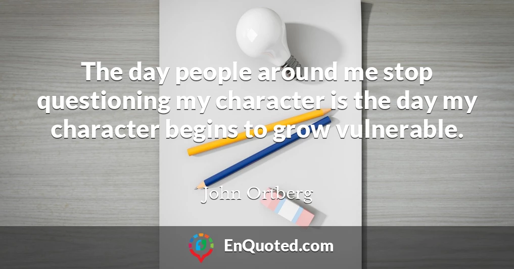 The day people around me stop questioning my character is the day my character begins to grow vulnerable.