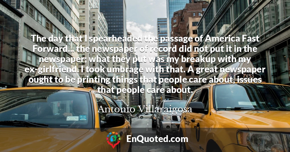 The day that I spearheaded the passage of America Fast Forward... the newspaper of record did not put it in the newspaper; what they put was my breakup with my ex-girlfriend. I took umbrage with that. A great newspaper ought to be printing things that people care about, issues that people care about.