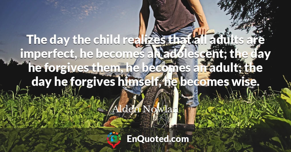 The day the child realizes that all adults are imperfect, he becomes an adolescent; the day he forgives them, he becomes an adult; the day he forgives himself, he becomes wise.