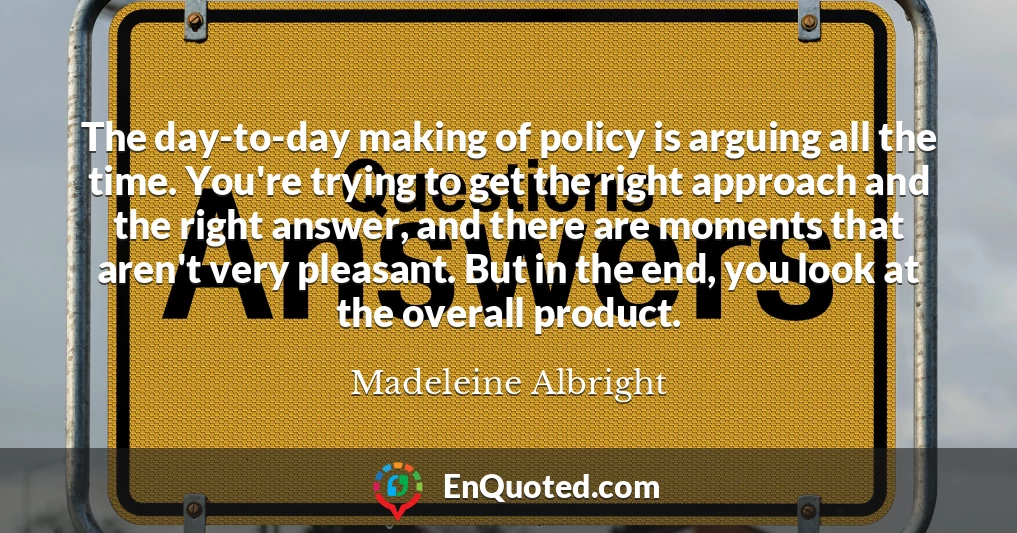 The day-to-day making of policy is arguing all the time. You're trying to get the right approach and the right answer, and there are moments that aren't very pleasant. But in the end, you look at the overall product.