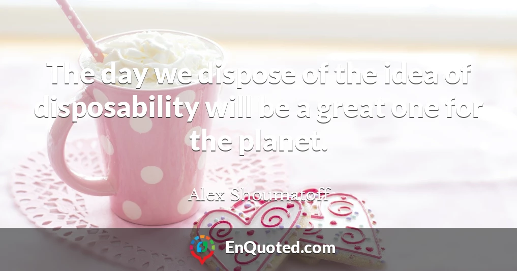 The day we dispose of the idea of disposability will be a great one for the planet.