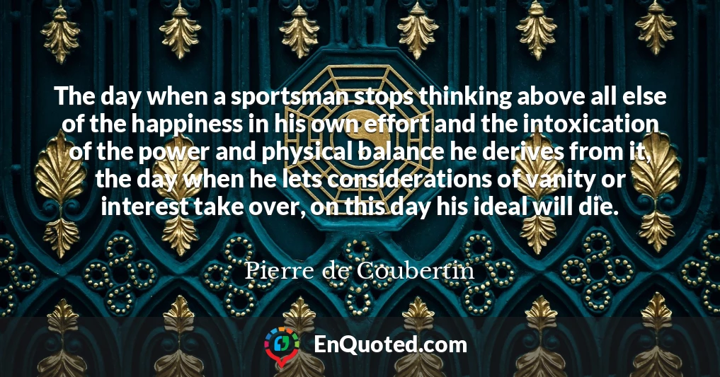 The day when a sportsman stops thinking above all else of the happiness in his own effort and the intoxication of the power and physical balance he derives from it, the day when he lets considerations of vanity or interest take over, on this day his ideal will die.