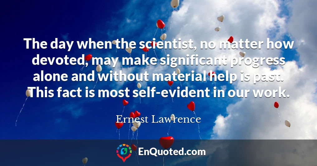 The day when the scientist, no matter how devoted, may make significant progress alone and without material help is past. This fact is most self-evident in our work.