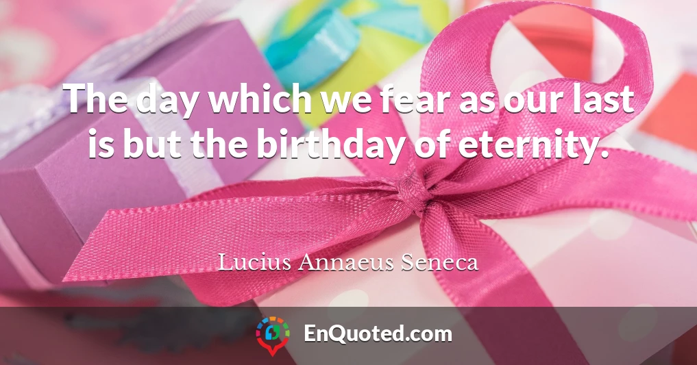 The day which we fear as our last is but the birthday of eternity.