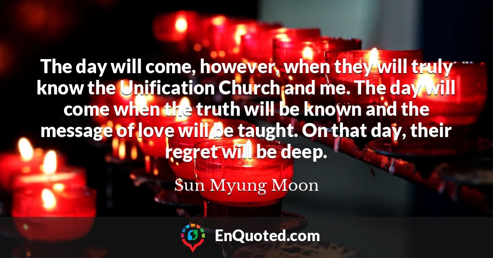 The day will come, however, when they will truly know the Unification Church and me. The day will come when the truth will be known and the message of love will be taught. On that day, their regret will be deep.