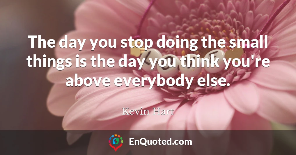 The day you stop doing the small things is the day you think you're above everybody else.