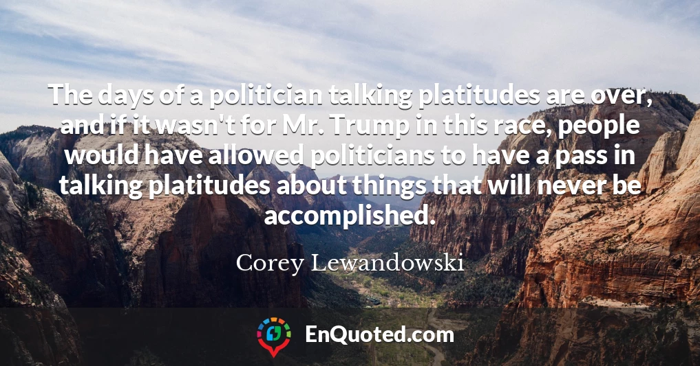 The days of a politician talking platitudes are over, and if it wasn't for Mr. Trump in this race, people would have allowed politicians to have a pass in talking platitudes about things that will never be accomplished.