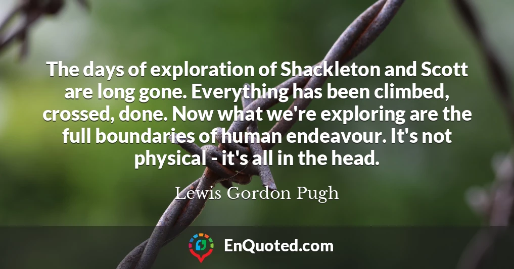 The days of exploration of Shackleton and Scott are long gone. Everything has been climbed, crossed, done. Now what we're exploring are the full boundaries of human endeavour. It's not physical - it's all in the head.