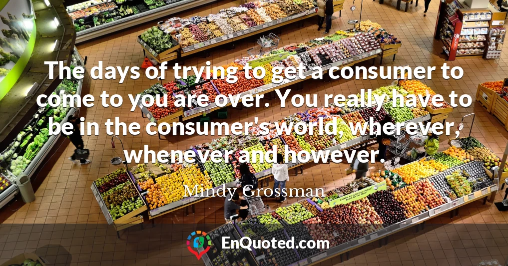 The days of trying to get a consumer to come to you are over. You really have to be in the consumer's world, wherever, whenever and however.