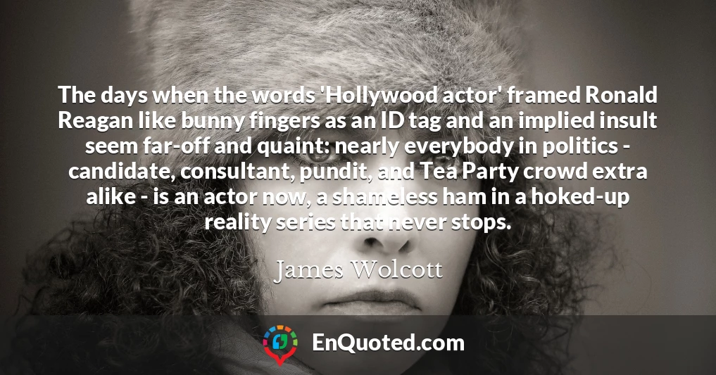 The days when the words 'Hollywood actor' framed Ronald Reagan like bunny fingers as an ID tag and an implied insult seem far-off and quaint: nearly everybody in politics - candidate, consultant, pundit, and Tea Party crowd extra alike - is an actor now, a shameless ham in a hoked-up reality series that never stops.