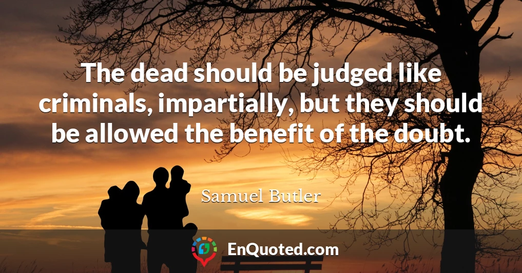 The dead should be judged like criminals, impartially, but they should be allowed the benefit of the doubt.