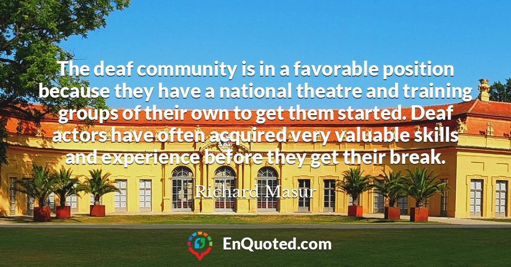 The deaf community is in a favorable position because they have a national theatre and training groups of their own to get them started. Deaf actors have often acquired very valuable skills and experience before they get their break.