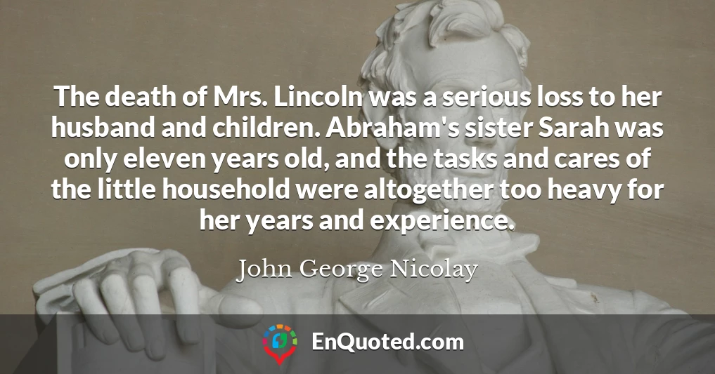 The death of Mrs. Lincoln was a serious loss to her husband and children. Abraham's sister Sarah was only eleven years old, and the tasks and cares of the little household were altogether too heavy for her years and experience.