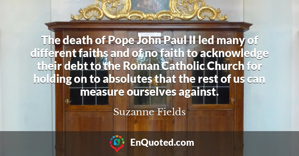 The death of Pope John Paul II led many of different faiths and of no faith to acknowledge their debt to the Roman Catholic Church for holding on to absolutes that the rest of us can measure ourselves against.