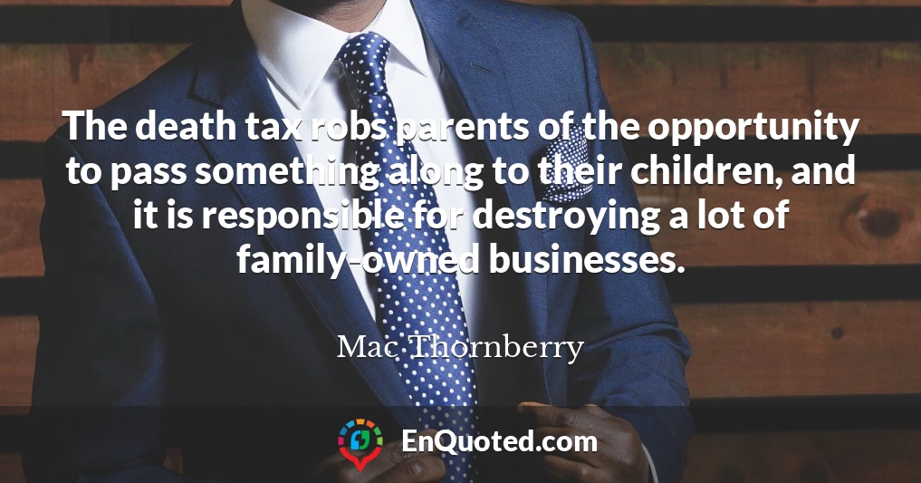 The death tax robs parents of the opportunity to pass something along to their children, and it is responsible for destroying a lot of family-owned businesses.