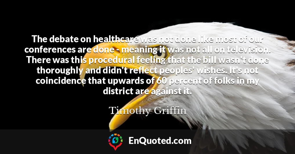 The debate on healthcare was not done like most of our conferences are done - meaning it was not all on television. There was this procedural feeling that the bill wasn't done thoroughly and didn't reflect peoples' wishes. It's not coincidence that upwards of 60 percent of folks in my district are against it.