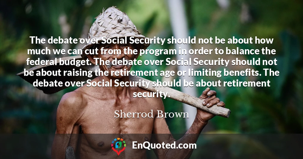 The debate over Social Security should not be about how much we can cut from the program in order to balance the federal budget. The debate over Social Security should not be about raising the retirement age or limiting benefits. The debate over Social Security should be about retirement security.